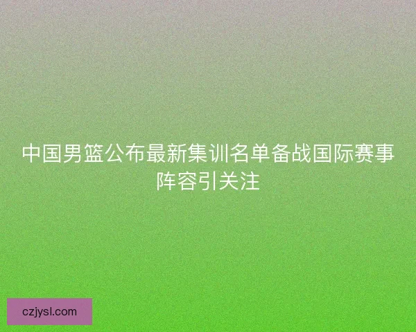 中国男篮公布最新集训名单备战国际赛事阵容引关注