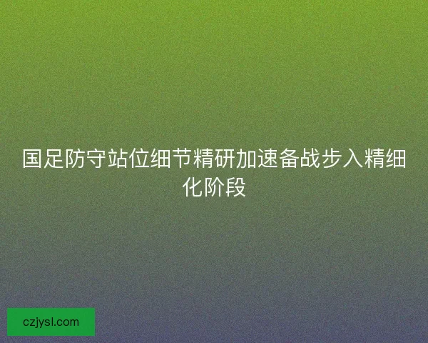 国足防守站位细节精研加速备战步入精细化阶段